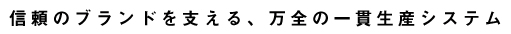 信頼のブランドを支える、万全の一貫生産システム