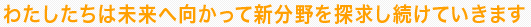 わたしたちは未来へ向かって新分野を探求し続けていきます